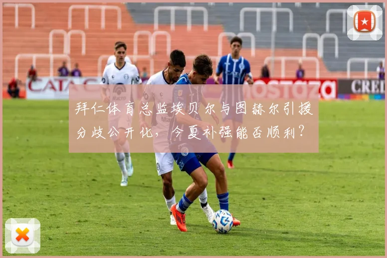 拜仁体育总监埃贝尔与图赫尔引援分歧公开化，今夏补强能否顺利？