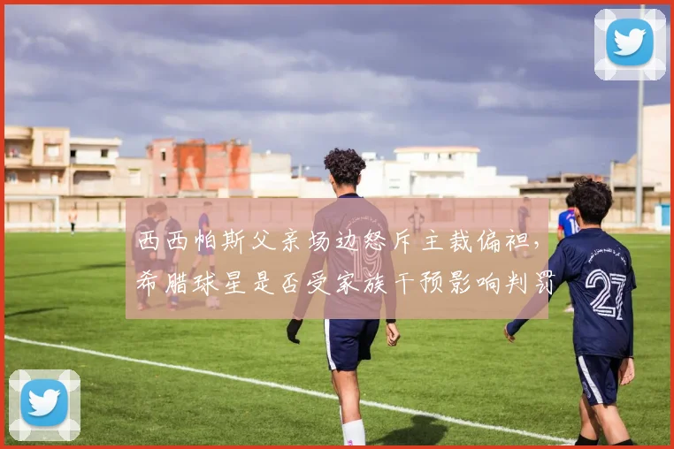 西西帕斯父亲场边怒斥主裁偏袒，希腊球星是否受家族干预影响判罚公正性？