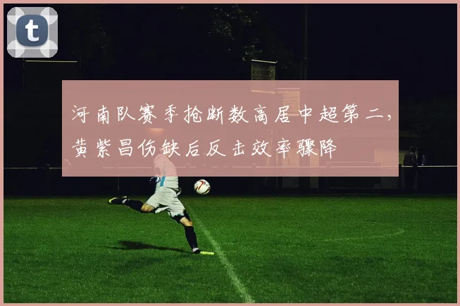 河南队赛季抢断数高居中超第二，黄紫昌伤缺后反击效率骤降