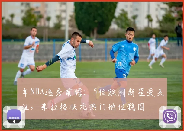 年NBA选秀前瞻：5位欧洲新星受关注，弗拉格状元热门地位稳固