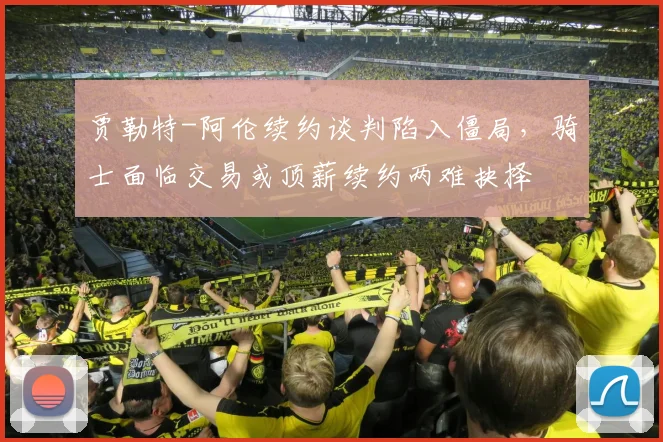 贾勒特-阿伦续约谈判陷入僵局，骑士面临交易或顶薪续约两难抉择