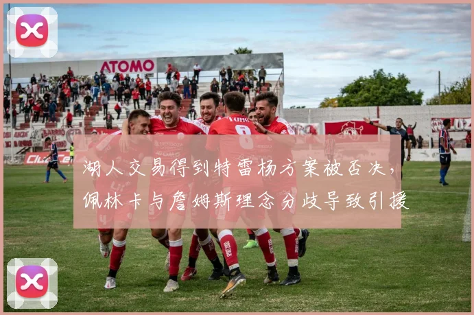 湖人交易得到特雷杨方案被否决，佩林卡与詹姆斯理念分歧导致引援停滞