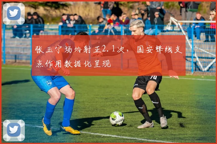 张玉宁场均射正2.1次，国安锋线支点作用数据化呈现